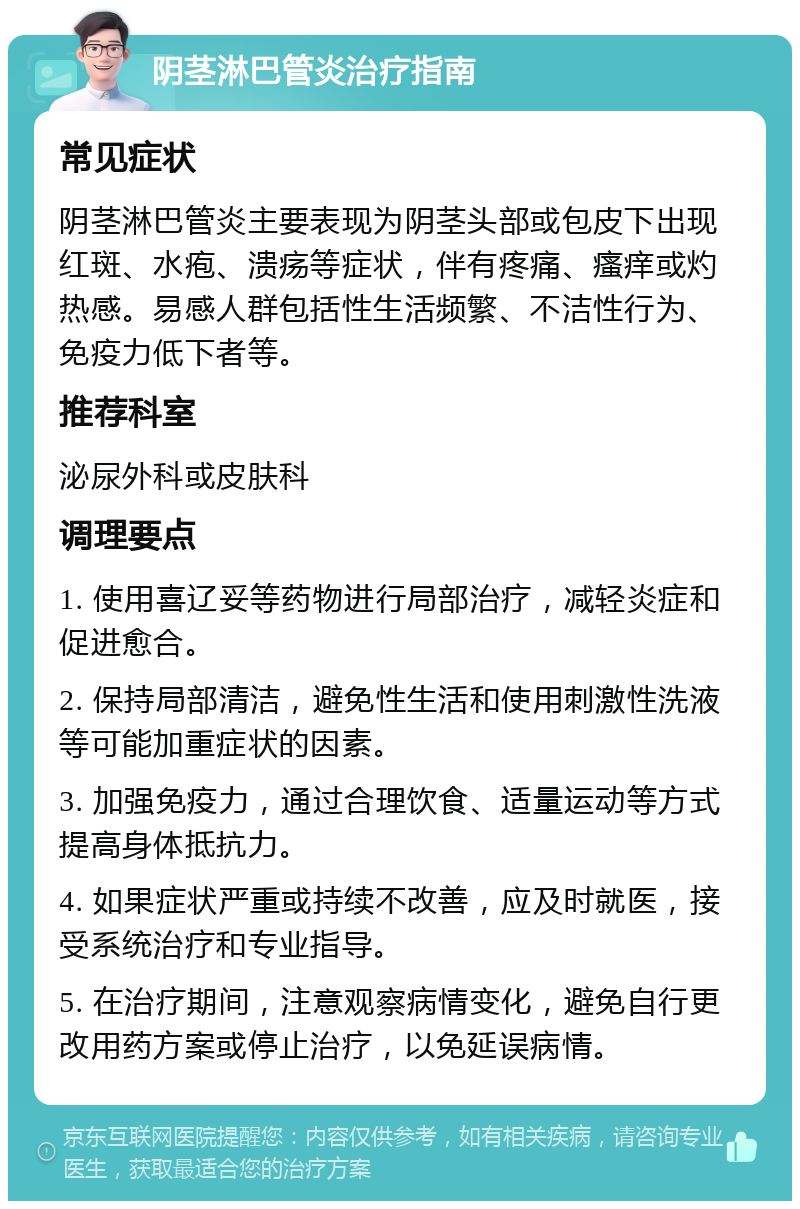 阴茎淋巴管炎治疗指南 常见症状 阴茎淋巴管炎主要表现为阴茎头部或包皮下出现红斑、水疱、溃疡等症状，伴有疼痛、瘙痒或灼热感。易感人群包括性生活频繁、不洁性行为、免疫力低下者等。 推荐科室 泌尿外科或皮肤科 调理要点 1. 使用喜辽妥等药物进行局部治疗，减轻炎症和促进愈合。 2. 保持局部清洁，避免性生活和使用刺激性洗液等可能加重症状的因素。 3. 加强免疫力，通过合理饮食、适量运动等方式提高身体抵抗力。 4. 如果症状严重或持续不改善，应及时就医，接受系统治疗和专业指导。 5. 在治疗期间，注意观察病情变化，避免自行更改用药方案或停止治疗，以免延误病情。