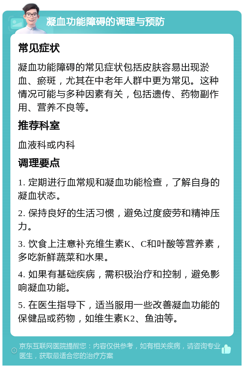 凝血功能障碍的调理与预防 常见症状 凝血功能障碍的常见症状包括皮肤容易出现淤血、瘀斑，尤其在中老年人群中更为常见。这种情况可能与多种因素有关，包括遗传、药物副作用、营养不良等。 推荐科室 血液科或内科 调理要点 1. 定期进行血常规和凝血功能检查，了解自身的凝血状态。 2. 保持良好的生活习惯，避免过度疲劳和精神压力。 3. 饮食上注意补充维生素K、C和叶酸等营养素，多吃新鲜蔬菜和水果。 4. 如果有基础疾病，需积极治疗和控制，避免影响凝血功能。 5. 在医生指导下，适当服用一些改善凝血功能的保健品或药物，如维生素K2、鱼油等。