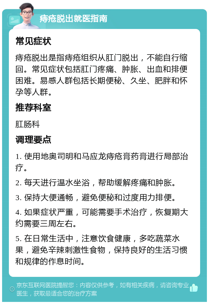 痔疮脱出就医指南 常见症状 痔疮脱出是指痔疮组织从肛门脱出，不能自行缩回。常见症状包括肛门疼痛、肿胀、出血和排便困难。易感人群包括长期便秘、久坐、肥胖和怀孕等人群。 推荐科室 肛肠科 调理要点 1. 使用地奥司明和马应龙痔疮膏药膏进行局部治疗。 2. 每天进行温水坐浴，帮助缓解疼痛和肿胀。 3. 保持大便通畅，避免便秘和过度用力排便。 4. 如果症状严重，可能需要手术治疗，恢复期大约需要三周左右。 5. 在日常生活中，注意饮食健康，多吃蔬菜水果，避免辛辣刺激性食物，保持良好的生活习惯和规律的作息时间。