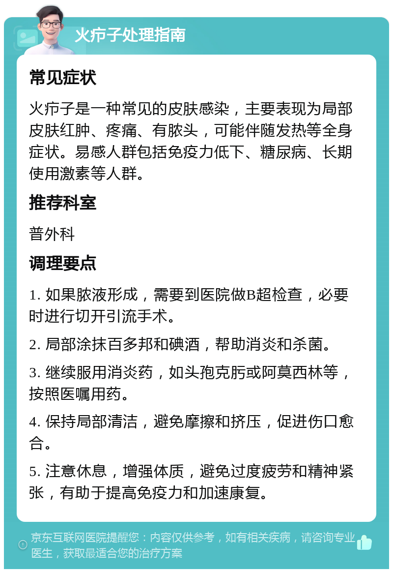 火疖子处理指南 常见症状 火疖子是一种常见的皮肤感染，主要表现为局部皮肤红肿、疼痛、有脓头，可能伴随发热等全身症状。易感人群包括免疫力低下、糖尿病、长期使用激素等人群。 推荐科室 普外科 调理要点 1. 如果脓液形成，需要到医院做B超检查，必要时进行切开引流手术。 2. 局部涂抹百多邦和碘酒，帮助消炎和杀菌。 3. 继续服用消炎药，如头孢克肟或阿莫西林等，按照医嘱用药。 4. 保持局部清洁，避免摩擦和挤压，促进伤口愈合。 5. 注意休息，增强体质，避免过度疲劳和精神紧张，有助于提高免疫力和加速康复。