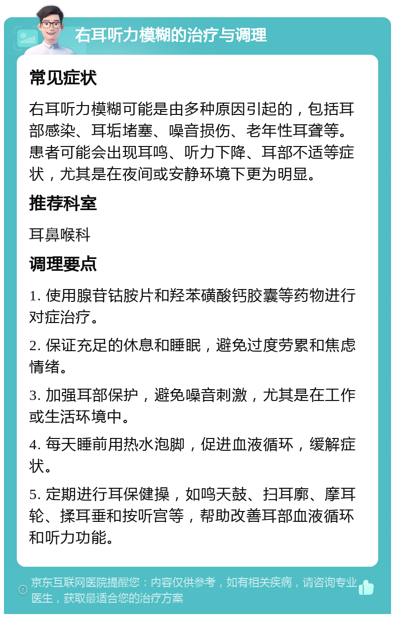 右耳听力模糊的治疗与调理 常见症状 右耳听力模糊可能是由多种原因引起的，包括耳部感染、耳垢堵塞、噪音损伤、老年性耳聋等。患者可能会出现耳鸣、听力下降、耳部不适等症状，尤其是在夜间或安静环境下更为明显。 推荐科室 耳鼻喉科 调理要点 1. 使用腺苷钴胺片和羟苯磺酸钙胶囊等药物进行对症治疗。 2. 保证充足的休息和睡眠，避免过度劳累和焦虑情绪。 3. 加强耳部保护，避免噪音刺激，尤其是在工作或生活环境中。 4. 每天睡前用热水泡脚，促进血液循环，缓解症状。 5. 定期进行耳保健操，如鸣天鼓、扫耳廓、摩耳轮、揉耳垂和按听宫等，帮助改善耳部血液循环和听力功能。