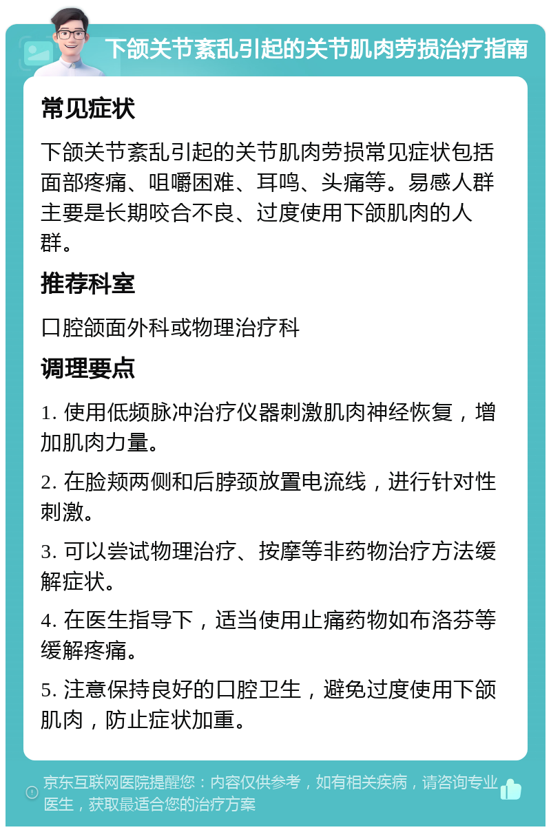 下颌关节紊乱引起的关节肌肉劳损治疗指南 常见症状 下颌关节紊乱引起的关节肌肉劳损常见症状包括面部疼痛、咀嚼困难、耳鸣、头痛等。易感人群主要是长期咬合不良、过度使用下颌肌肉的人群。 推荐科室 口腔颌面外科或物理治疗科 调理要点 1. 使用低频脉冲治疗仪器刺激肌肉神经恢复，增加肌肉力量。 2. 在脸颊两侧和后脖颈放置电流线，进行针对性刺激。 3. 可以尝试物理治疗、按摩等非药物治疗方法缓解症状。 4. 在医生指导下，适当使用止痛药物如布洛芬等缓解疼痛。 5. 注意保持良好的口腔卫生，避免过度使用下颌肌肉，防止症状加重。