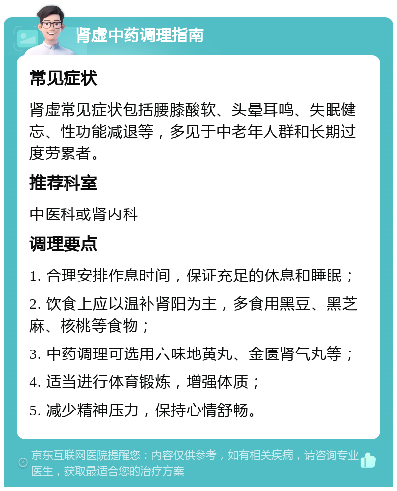 肾虚中药调理指南 常见症状 肾虚常见症状包括腰膝酸软、头晕耳鸣、失眠健忘、性功能减退等，多见于中老年人群和长期过度劳累者。 推荐科室 中医科或肾内科 调理要点 1. 合理安排作息时间，保证充足的休息和睡眠； 2. 饮食上应以温补肾阳为主，多食用黑豆、黑芝麻、核桃等食物； 3. 中药调理可选用六味地黄丸、金匮肾气丸等； 4. 适当进行体育锻炼，增强体质； 5. 减少精神压力，保持心情舒畅。