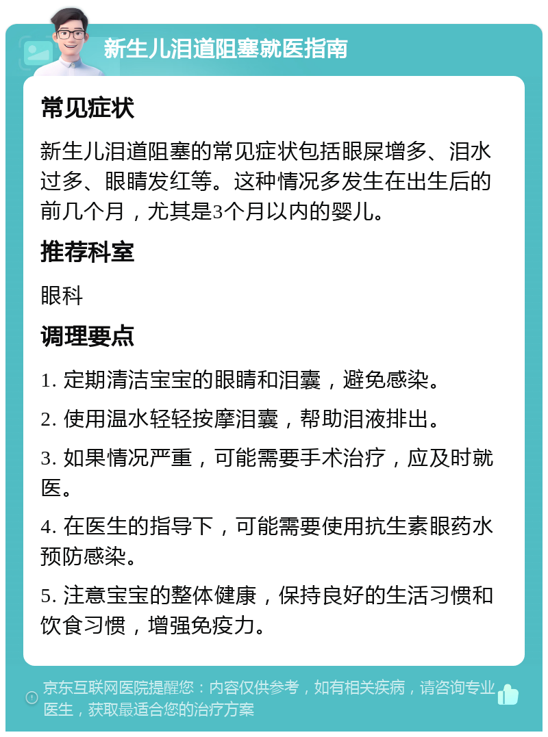 新生儿泪道阻塞就医指南 常见症状 新生儿泪道阻塞的常见症状包括眼屎增多、泪水过多、眼睛发红等。这种情况多发生在出生后的前几个月，尤其是3个月以内的婴儿。 推荐科室 眼科 调理要点 1. 定期清洁宝宝的眼睛和泪囊，避免感染。 2. 使用温水轻轻按摩泪囊，帮助泪液排出。 3. 如果情况严重，可能需要手术治疗，应及时就医。 4. 在医生的指导下，可能需要使用抗生素眼药水预防感染。 5. 注意宝宝的整体健康，保持良好的生活习惯和饮食习惯，增强免疫力。