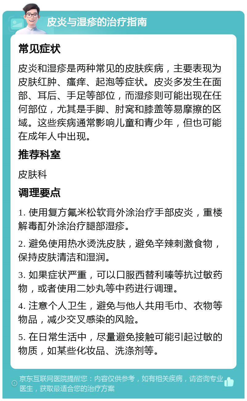 皮炎与湿疹的治疗指南 常见症状 皮炎和湿疹是两种常见的皮肤疾病，主要表现为皮肤红肿、瘙痒、起泡等症状。皮炎多发生在面部、耳后、手足等部位，而湿疹则可能出现在任何部位，尤其是手脚、肘窝和膝盖等易摩擦的区域。这些疾病通常影响儿童和青少年，但也可能在成年人中出现。 推荐科室 皮肤科 调理要点 1. 使用复方氟米松软膏外涂治疗手部皮炎，重楼解毒酊外涂治疗腿部湿疹。 2. 避免使用热水烫洗皮肤，避免辛辣刺激食物，保持皮肤清洁和湿润。 3. 如果症状严重，可以口服西替利嗪等抗过敏药物，或者使用二妙丸等中药进行调理。 4. 注意个人卫生，避免与他人共用毛巾、衣物等物品，减少交叉感染的风险。 5. 在日常生活中，尽量避免接触可能引起过敏的物质，如某些化妆品、洗涤剂等。