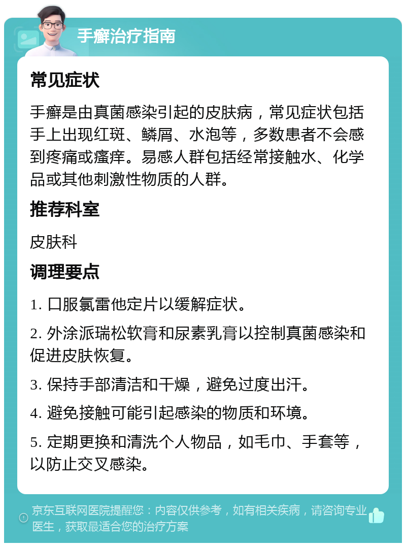 手癣治疗指南 常见症状 手癣是由真菌感染引起的皮肤病，常见症状包括手上出现红斑、鳞屑、水泡等，多数患者不会感到疼痛或瘙痒。易感人群包括经常接触水、化学品或其他刺激性物质的人群。 推荐科室 皮肤科 调理要点 1. 口服氯雷他定片以缓解症状。 2. 外涂派瑞松软膏和尿素乳膏以控制真菌感染和促进皮肤恢复。 3. 保持手部清洁和干燥，避免过度出汗。 4. 避免接触可能引起感染的物质和环境。 5. 定期更换和清洗个人物品，如毛巾、手套等，以防止交叉感染。