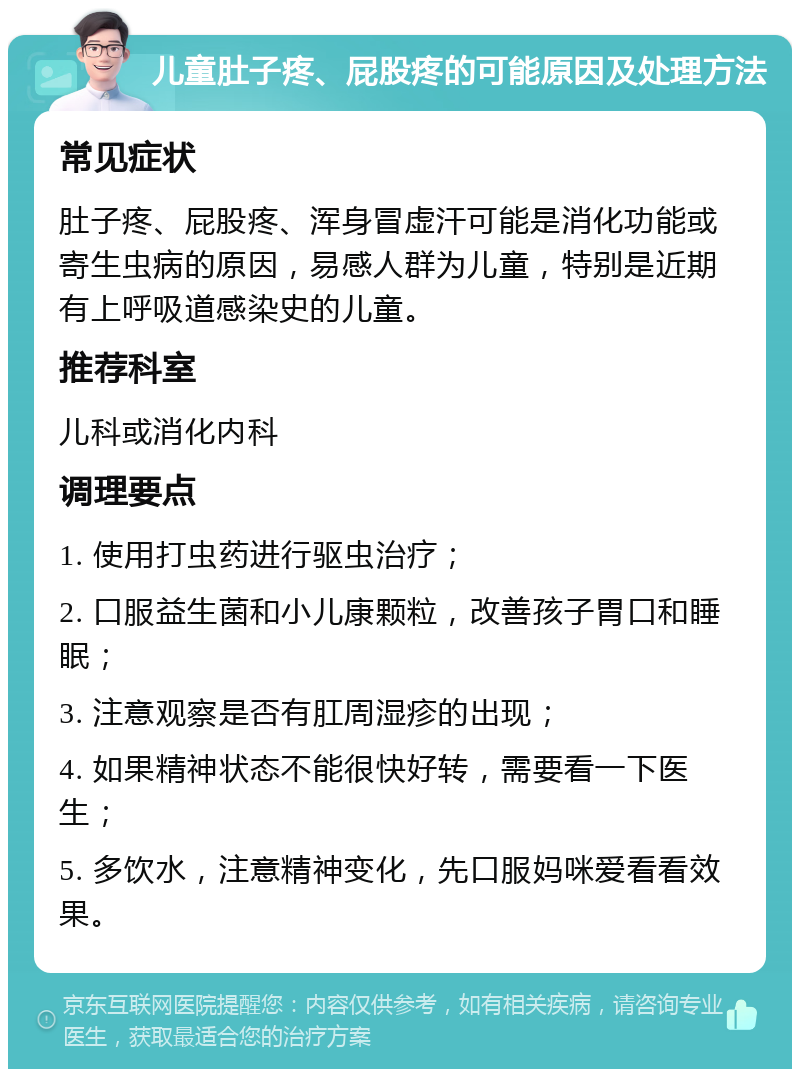 儿童肚子疼、屁股疼的可能原因及处理方法 常见症状 肚子疼、屁股疼、浑身冒虚汗可能是消化功能或寄生虫病的原因，易感人群为儿童，特别是近期有上呼吸道感染史的儿童。 推荐科室 儿科或消化内科 调理要点 1. 使用打虫药进行驱虫治疗； 2. 口服益生菌和小儿康颗粒，改善孩子胃口和睡眠； 3. 注意观察是否有肛周湿疹的出现； 4. 如果精神状态不能很快好转，需要看一下医生； 5. 多饮水，注意精神变化，先口服妈咪爱看看效果。