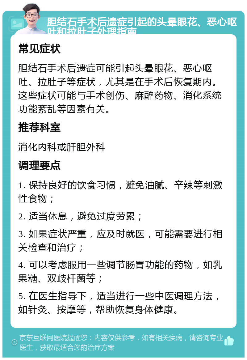 胆结石手术后遗症引起的头晕眼花、恶心呕吐和拉肚子处理指南 常见症状 胆结石手术后遗症可能引起头晕眼花、恶心呕吐、拉肚子等症状，尤其是在手术后恢复期内。这些症状可能与手术创伤、麻醉药物、消化系统功能紊乱等因素有关。 推荐科室 消化内科或肝胆外科 调理要点 1. 保持良好的饮食习惯，避免油腻、辛辣等刺激性食物； 2. 适当休息，避免过度劳累； 3. 如果症状严重，应及时就医，可能需要进行相关检查和治疗； 4. 可以考虑服用一些调节肠胃功能的药物，如乳果糖、双歧杆菌等； 5. 在医生指导下，适当进行一些中医调理方法，如针灸、按摩等，帮助恢复身体健康。