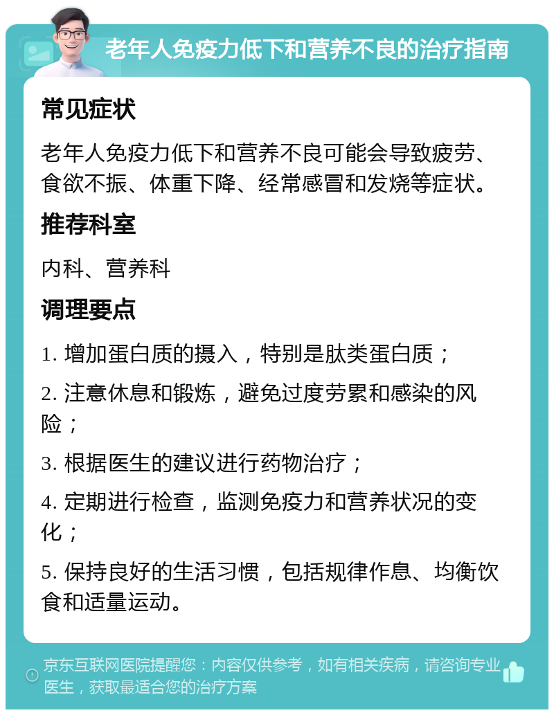 老年人免疫力低下和营养不良的治疗指南 常见症状 老年人免疫力低下和营养不良可能会导致疲劳、食欲不振、体重下降、经常感冒和发烧等症状。 推荐科室 内科、营养科 调理要点 1. 增加蛋白质的摄入，特别是肽类蛋白质； 2. 注意休息和锻炼，避免过度劳累和感染的风险； 3. 根据医生的建议进行药物治疗； 4. 定期进行检查，监测免疫力和营养状况的变化； 5. 保持良好的生活习惯，包括规律作息、均衡饮食和适量运动。