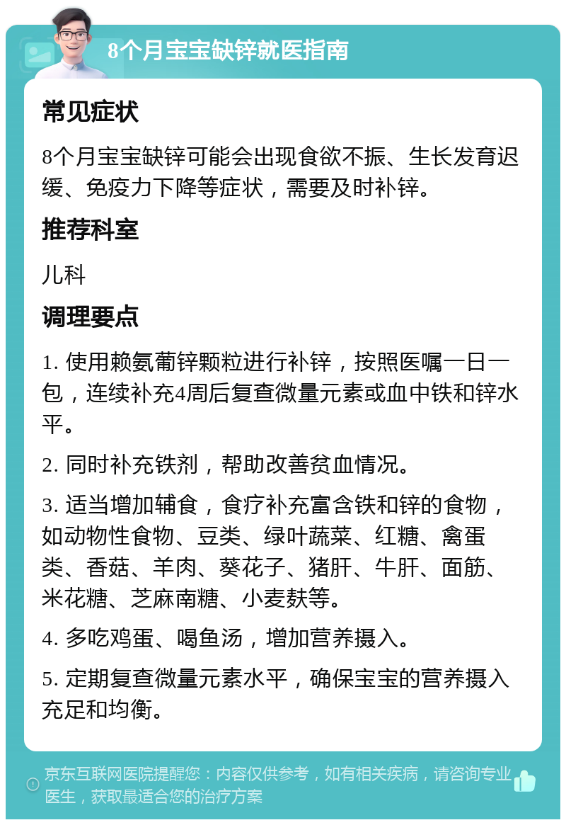 8个月宝宝缺锌就医指南 常见症状 8个月宝宝缺锌可能会出现食欲不振、生长发育迟缓、免疫力下降等症状，需要及时补锌。 推荐科室 儿科 调理要点 1. 使用赖氨葡锌颗粒进行补锌，按照医嘱一日一包，连续补充4周后复查微量元素或血中铁和锌水平。 2. 同时补充铁剂，帮助改善贫血情况。 3. 适当增加辅食，食疗补充富含铁和锌的食物，如动物性食物、豆类、绿叶蔬菜、红糖、禽蛋类、香菇、羊肉、葵花子、猪肝、牛肝、面筋、米花糖、芝麻南糖、小麦麸等。 4. 多吃鸡蛋、喝鱼汤，增加营养摄入。 5. 定期复查微量元素水平，确保宝宝的营养摄入充足和均衡。