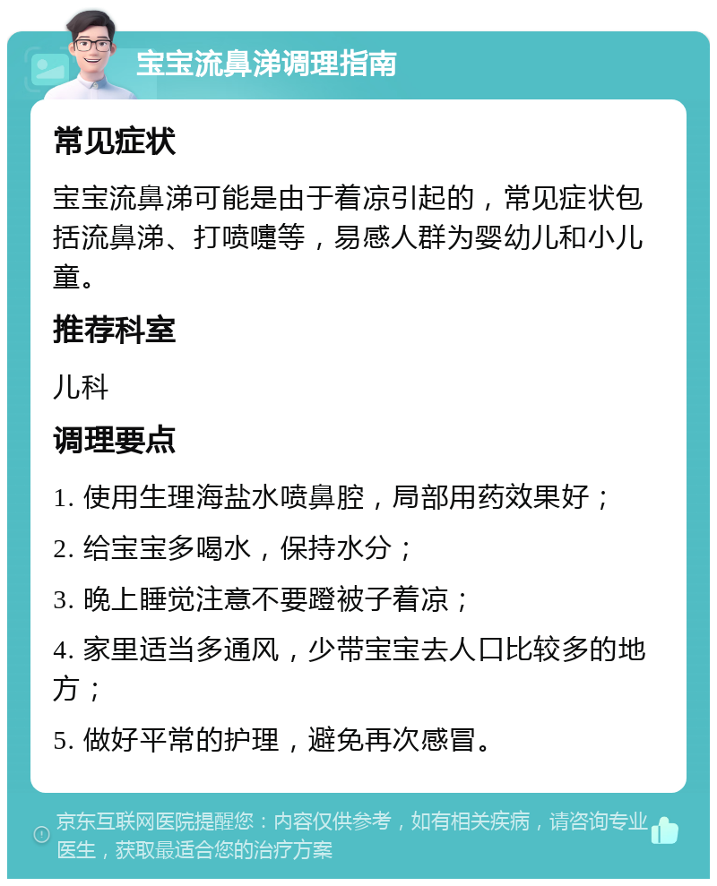 宝宝流鼻涕调理指南 常见症状 宝宝流鼻涕可能是由于着凉引起的，常见症状包括流鼻涕、打喷嚏等，易感人群为婴幼儿和小儿童。 推荐科室 儿科 调理要点 1. 使用生理海盐水喷鼻腔，局部用药效果好； 2. 给宝宝多喝水，保持水分； 3. 晚上睡觉注意不要蹬被子着凉； 4. 家里适当多通风，少带宝宝去人口比较多的地方； 5. 做好平常的护理，避免再次感冒。