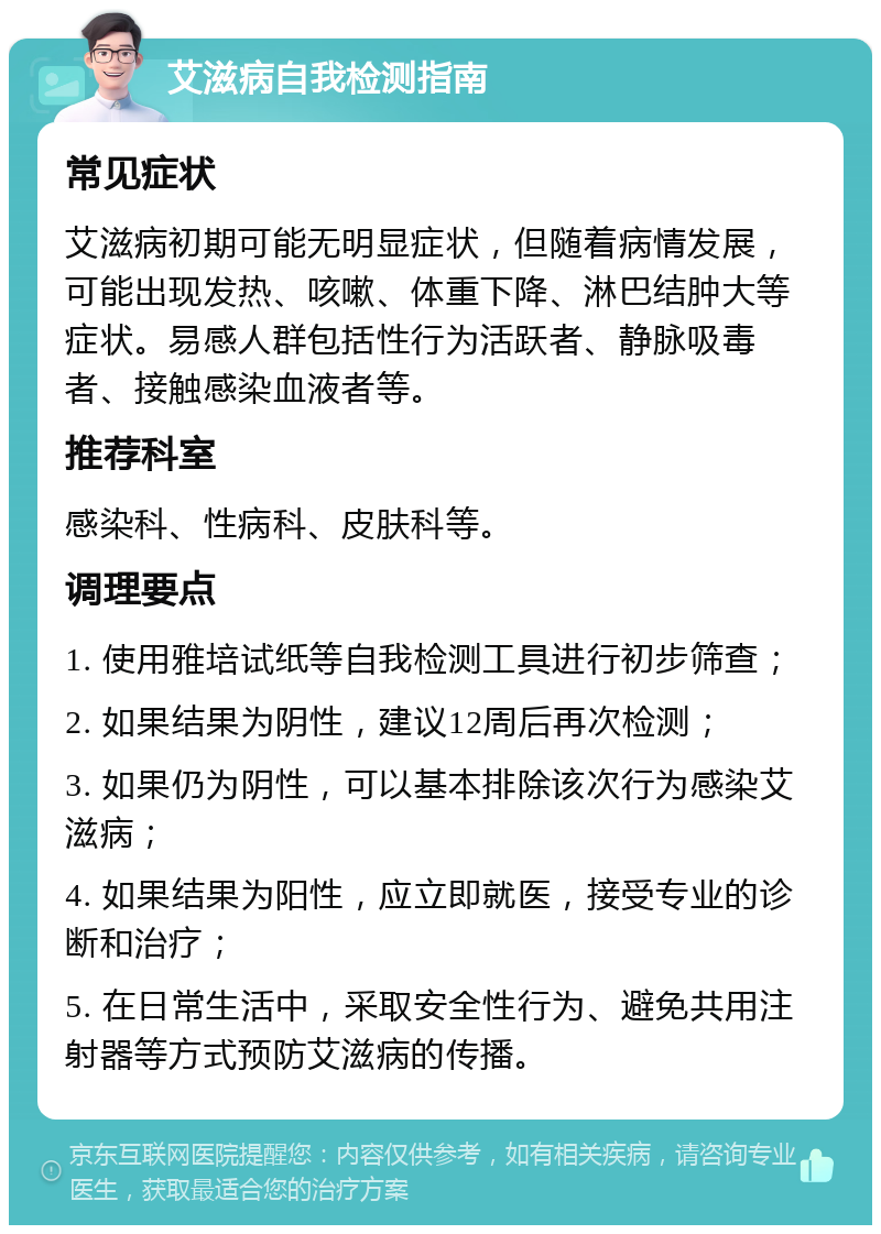 艾滋病自我检测指南 常见症状 艾滋病初期可能无明显症状，但随着病情发展，可能出现发热、咳嗽、体重下降、淋巴结肿大等症状。易感人群包括性行为活跃者、静脉吸毒者、接触感染血液者等。 推荐科室 感染科、性病科、皮肤科等。 调理要点 1. 使用雅培试纸等自我检测工具进行初步筛查； 2. 如果结果为阴性，建议12周后再次检测； 3. 如果仍为阴性，可以基本排除该次行为感染艾滋病； 4. 如果结果为阳性，应立即就医，接受专业的诊断和治疗； 5. 在日常生活中，采取安全性行为、避免共用注射器等方式预防艾滋病的传播。