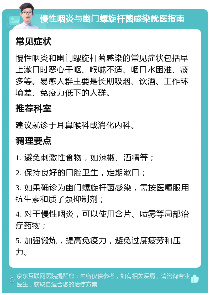 慢性咽炎与幽门螺旋杆菌感染就医指南 常见症状 慢性咽炎和幽门螺旋杆菌感染的常见症状包括早上漱口时恶心干呕、喉咙不适、咽口水困难、痰多等。易感人群主要是长期吸烟、饮酒、工作环境差、免疫力低下的人群。 推荐科室 建议就诊于耳鼻喉科或消化内科。 调理要点 1. 避免刺激性食物，如辣椒、酒精等； 2. 保持良好的口腔卫生，定期漱口； 3. 如果确诊为幽门螺旋杆菌感染，需按医嘱服用抗生素和质子泵抑制剂； 4. 对于慢性咽炎，可以使用含片、喷雾等局部治疗药物； 5. 加强锻炼，提高免疫力，避免过度疲劳和压力。