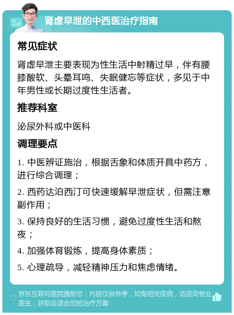 肾虚早泄的中西医治疗指南 常见症状 肾虚早泄主要表现为性生活中射精过早，伴有腰膝酸软、头晕耳鸣、失眠健忘等症状，多见于中年男性或长期过度性生活者。 推荐科室 泌尿外科或中医科 调理要点 1. 中医辨证施治，根据舌象和体质开具中药方，进行综合调理； 2. 西药达泊西汀可快速缓解早泄症状，但需注意副作用； 3. 保持良好的生活习惯，避免过度性生活和熬夜； 4. 加强体育锻炼，提高身体素质； 5. 心理疏导，减轻精神压力和焦虑情绪。