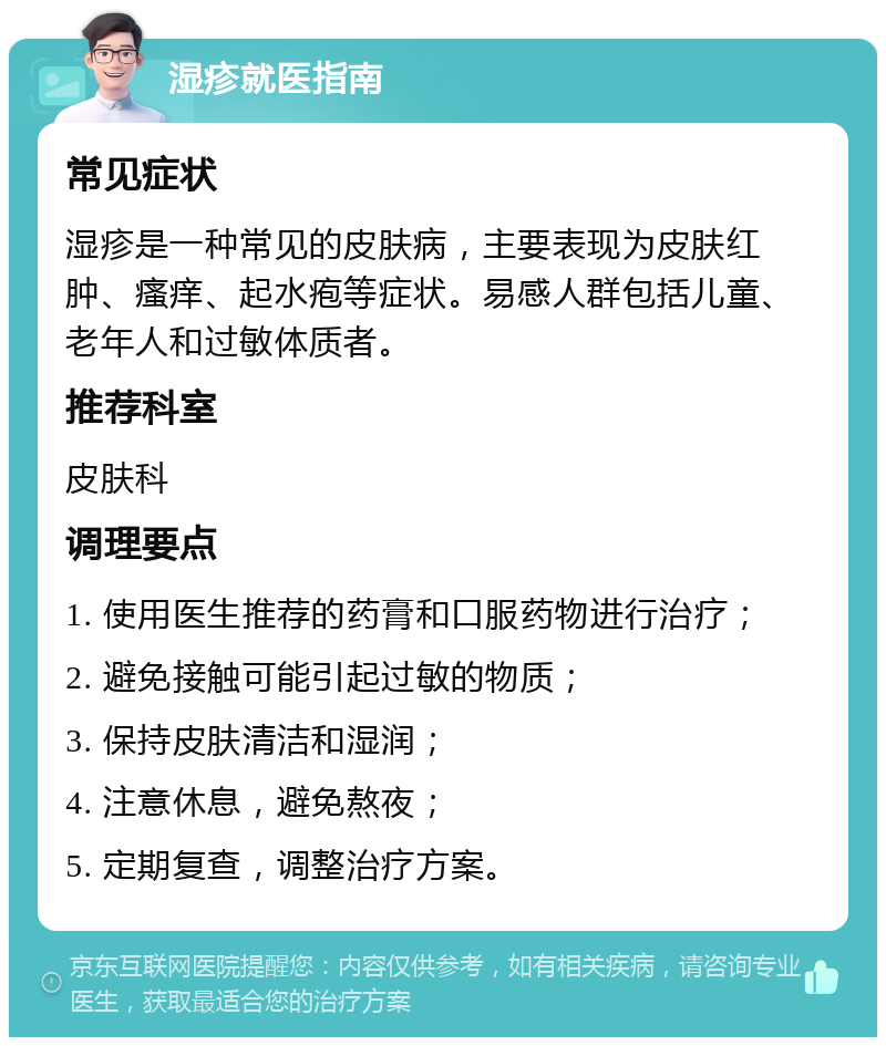 湿疹就医指南 常见症状 湿疹是一种常见的皮肤病，主要表现为皮肤红肿、瘙痒、起水疱等症状。易感人群包括儿童、老年人和过敏体质者。 推荐科室 皮肤科 调理要点 1. 使用医生推荐的药膏和口服药物进行治疗； 2. 避免接触可能引起过敏的物质； 3. 保持皮肤清洁和湿润； 4. 注意休息，避免熬夜； 5. 定期复查，调整治疗方案。