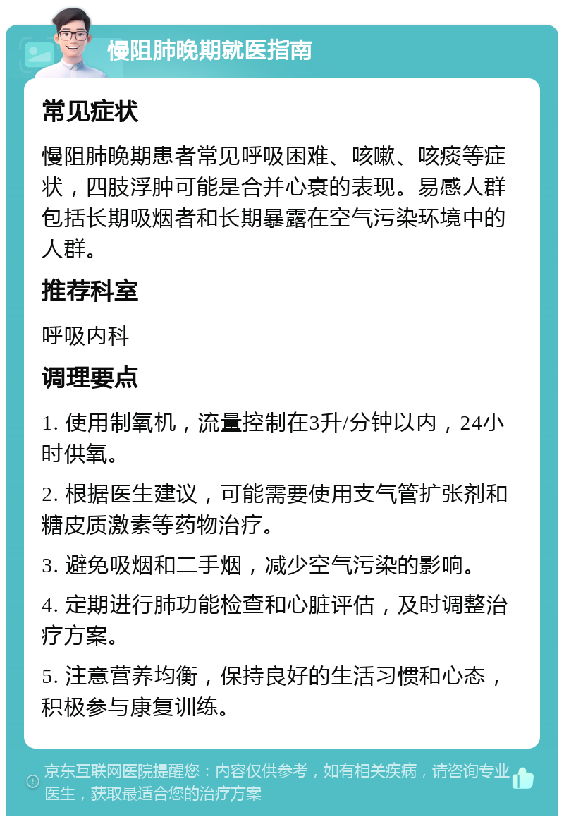 慢阻肺晚期就医指南 常见症状 慢阻肺晚期患者常见呼吸困难、咳嗽、咳痰等症状，四肢浮肿可能是合并心衰的表现。易感人群包括长期吸烟者和长期暴露在空气污染环境中的人群。 推荐科室 呼吸内科 调理要点 1. 使用制氧机，流量控制在3升/分钟以内，24小时供氧。 2. 根据医生建议，可能需要使用支气管扩张剂和糖皮质激素等药物治疗。 3. 避免吸烟和二手烟，减少空气污染的影响。 4. 定期进行肺功能检查和心脏评估，及时调整治疗方案。 5. 注意营养均衡，保持良好的生活习惯和心态，积极参与康复训练。