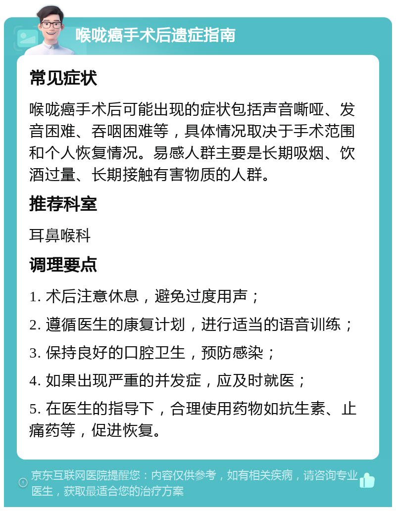 喉咙癌手术后遗症指南 常见症状 喉咙癌手术后可能出现的症状包括声音嘶哑、发音困难、吞咽困难等，具体情况取决于手术范围和个人恢复情况。易感人群主要是长期吸烟、饮酒过量、长期接触有害物质的人群。 推荐科室 耳鼻喉科 调理要点 1. 术后注意休息，避免过度用声； 2. 遵循医生的康复计划，进行适当的语音训练； 3. 保持良好的口腔卫生，预防感染； 4. 如果出现严重的并发症，应及时就医； 5. 在医生的指导下，合理使用药物如抗生素、止痛药等，促进恢复。