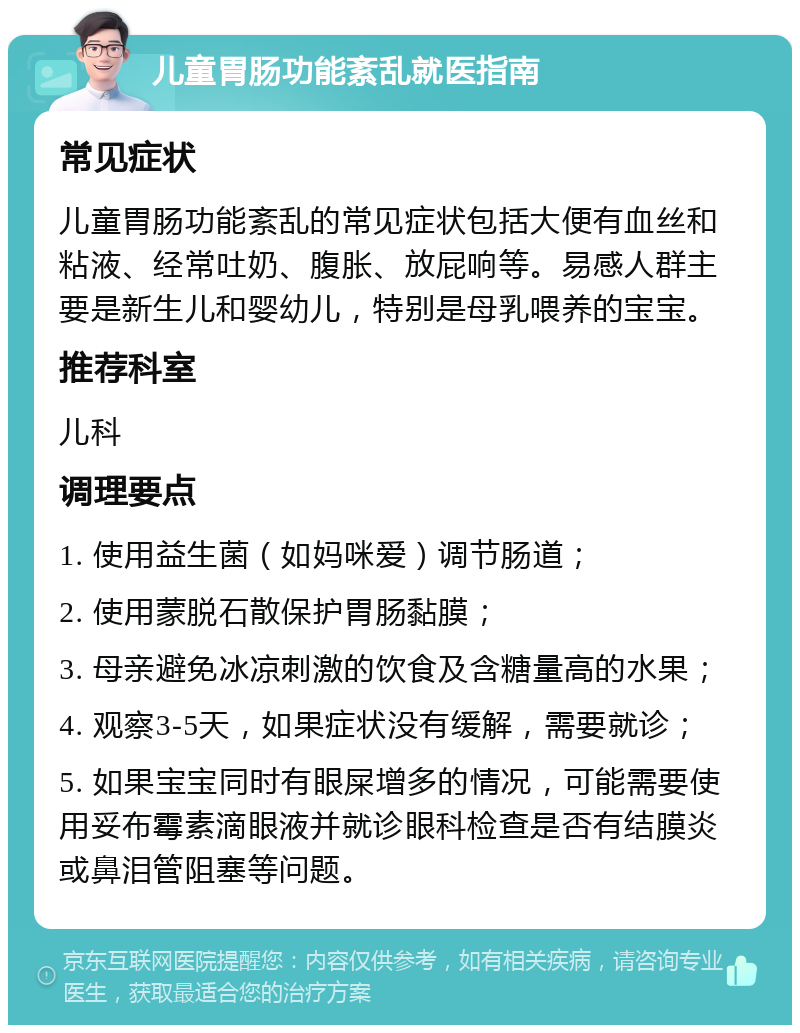 儿童胃肠功能紊乱就医指南 常见症状 儿童胃肠功能紊乱的常见症状包括大便有血丝和粘液、经常吐奶、腹胀、放屁响等。易感人群主要是新生儿和婴幼儿，特别是母乳喂养的宝宝。 推荐科室 儿科 调理要点 1. 使用益生菌（如妈咪爱）调节肠道； 2. 使用蒙脱石散保护胃肠黏膜； 3. 母亲避免冰凉刺激的饮食及含糖量高的水果； 4. 观察3-5天，如果症状没有缓解，需要就诊； 5. 如果宝宝同时有眼屎增多的情况，可能需要使用妥布霉素滴眼液并就诊眼科检查是否有结膜炎或鼻泪管阻塞等问题。