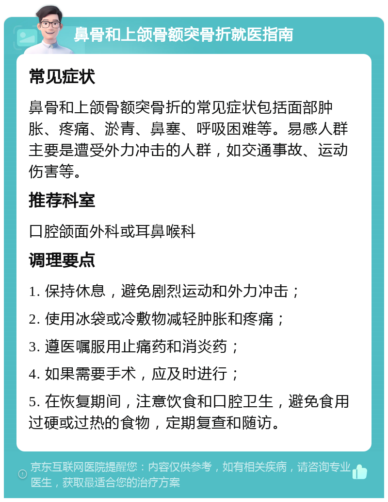 鼻骨和上颌骨额突骨折就医指南 常见症状 鼻骨和上颌骨额突骨折的常见症状包括面部肿胀、疼痛、淤青、鼻塞、呼吸困难等。易感人群主要是遭受外力冲击的人群，如交通事故、运动伤害等。 推荐科室 口腔颌面外科或耳鼻喉科 调理要点 1. 保持休息，避免剧烈运动和外力冲击； 2. 使用冰袋或冷敷物减轻肿胀和疼痛； 3. 遵医嘱服用止痛药和消炎药； 4. 如果需要手术，应及时进行； 5. 在恢复期间，注意饮食和口腔卫生，避免食用过硬或过热的食物，定期复查和随访。