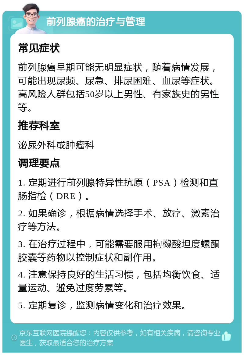 前列腺癌的治疗与管理 常见症状 前列腺癌早期可能无明显症状，随着病情发展，可能出现尿频、尿急、排尿困难、血尿等症状。高风险人群包括50岁以上男性、有家族史的男性等。 推荐科室 泌尿外科或肿瘤科 调理要点 1. 定期进行前列腺特异性抗原（PSA）检测和直肠指检（DRE）。 2. 如果确诊，根据病情选择手术、放疗、激素治疗等方法。 3. 在治疗过程中，可能需要服用枸橼酸坦度螺酮胶囊等药物以控制症状和副作用。 4. 注意保持良好的生活习惯，包括均衡饮食、适量运动、避免过度劳累等。 5. 定期复诊，监测病情变化和治疗效果。