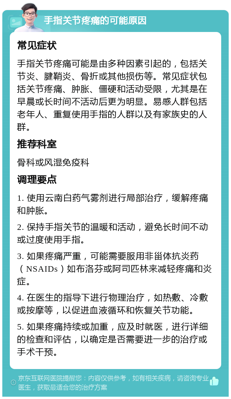 手指关节疼痛的可能原因 常见症状 手指关节疼痛可能是由多种因素引起的，包括关节炎、腱鞘炎、骨折或其他损伤等。常见症状包括关节疼痛、肿胀、僵硬和活动受限，尤其是在早晨或长时间不活动后更为明显。易感人群包括老年人、重复使用手指的人群以及有家族史的人群。 推荐科室 骨科或风湿免疫科 调理要点 1. 使用云南白药气雾剂进行局部治疗，缓解疼痛和肿胀。 2. 保持手指关节的温暖和活动，避免长时间不动或过度使用手指。 3. 如果疼痛严重，可能需要服用非甾体抗炎药（NSAIDs）如布洛芬或阿司匹林来减轻疼痛和炎症。 4. 在医生的指导下进行物理治疗，如热敷、冷敷或按摩等，以促进血液循环和恢复关节功能。 5. 如果疼痛持续或加重，应及时就医，进行详细的检查和评估，以确定是否需要进一步的治疗或手术干预。