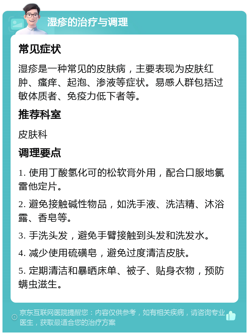 湿疹的治疗与调理 常见症状 湿疹是一种常见的皮肤病，主要表现为皮肤红肿、瘙痒、起泡、渗液等症状。易感人群包括过敏体质者、免疫力低下者等。 推荐科室 皮肤科 调理要点 1. 使用丁酸氢化可的松软膏外用，配合口服地氯雷他定片。 2. 避免接触碱性物品，如洗手液、洗洁精、沐浴露、香皂等。 3. 手洗头发，避免手臂接触到头发和洗发水。 4. 减少使用硫磺皂，避免过度清洁皮肤。 5. 定期清洁和暴晒床单、被子、贴身衣物，预防螨虫滋生。