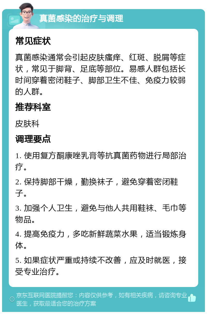 真菌感染的治疗与调理 常见症状 真菌感染通常会引起皮肤瘙痒、红斑、脱屑等症状，常见于脚背、足底等部位。易感人群包括长时间穿着密闭鞋子、脚部卫生不佳、免疫力较弱的人群。 推荐科室 皮肤科 调理要点 1. 使用复方酮康唑乳膏等抗真菌药物进行局部治疗。 2. 保持脚部干燥，勤换袜子，避免穿着密闭鞋子。 3. 加强个人卫生，避免与他人共用鞋袜、毛巾等物品。 4. 提高免疫力，多吃新鲜蔬菜水果，适当锻炼身体。 5. 如果症状严重或持续不改善，应及时就医，接受专业治疗。