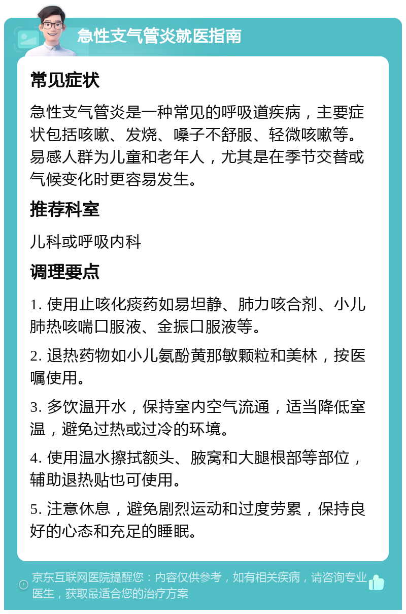 急性支气管炎就医指南 常见症状 急性支气管炎是一种常见的呼吸道疾病，主要症状包括咳嗽、发烧、嗓子不舒服、轻微咳嗽等。易感人群为儿童和老年人，尤其是在季节交替或气候变化时更容易发生。 推荐科室 儿科或呼吸内科 调理要点 1. 使用止咳化痰药如易坦静、肺力咳合剂、小儿肺热咳喘口服液、金振口服液等。 2. 退热药物如小儿氨酚黄那敏颗粒和美林，按医嘱使用。 3. 多饮温开水，保持室内空气流通，适当降低室温，避免过热或过冷的环境。 4. 使用温水擦拭额头、腋窝和大腿根部等部位，辅助退热贴也可使用。 5. 注意休息，避免剧烈运动和过度劳累，保持良好的心态和充足的睡眠。