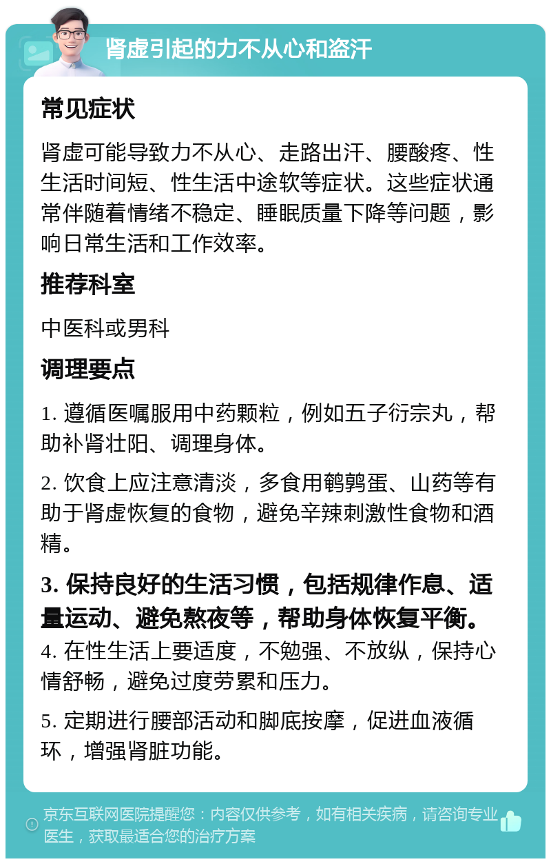 肾虚引起的力不从心和盗汗 常见症状 肾虚可能导致力不从心、走路出汗、腰酸疼、性生活时间短、性生活中途软等症状。这些症状通常伴随着情绪不稳定、睡眠质量下降等问题，影响日常生活和工作效率。 推荐科室 中医科或男科 调理要点 1. 遵循医嘱服用中药颗粒，例如五子衍宗丸，帮助补肾壮阳、调理身体。 2. 饮食上应注意清淡，多食用鹌鹑蛋、山药等有助于肾虚恢复的食物，避免辛辣刺激性食物和酒精。 3. 保持良好的生活习惯，包括规律作息、适量运动、避免熬夜等，帮助身体恢复平衡。 4. 在性生活上要适度，不勉强、不放纵，保持心情舒畅，避免过度劳累和压力。 5. 定期进行腰部活动和脚底按摩，促进血液循环，增强肾脏功能。