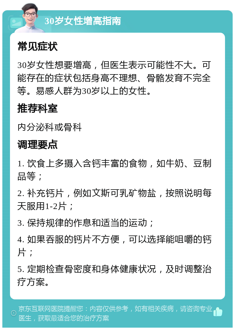 30岁女性增高指南 常见症状 30岁女性想要增高，但医生表示可能性不大。可能存在的症状包括身高不理想、骨骼发育不完全等。易感人群为30岁以上的女性。 推荐科室 内分泌科或骨科 调理要点 1. 饮食上多摄入含钙丰富的食物，如牛奶、豆制品等； 2. 补充钙片，例如文斯可乳矿物盐，按照说明每天服用1-2片； 3. 保持规律的作息和适当的运动； 4. 如果吞服的钙片不方便，可以选择能咀嚼的钙片； 5. 定期检查骨密度和身体健康状况，及时调整治疗方案。