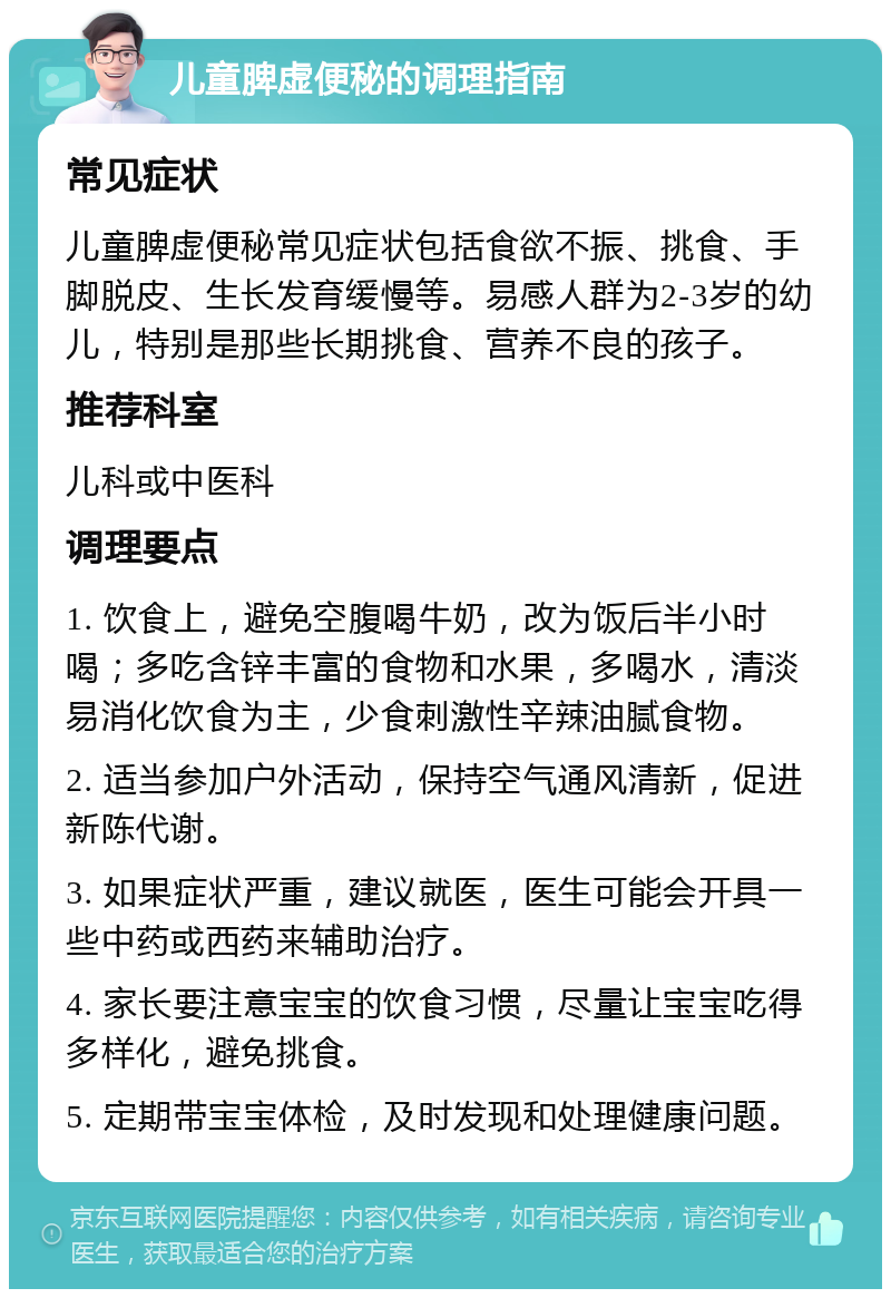 儿童脾虚便秘的调理指南 常见症状 儿童脾虚便秘常见症状包括食欲不振、挑食、手脚脱皮、生长发育缓慢等。易感人群为2-3岁的幼儿，特别是那些长期挑食、营养不良的孩子。 推荐科室 儿科或中医科 调理要点 1. 饮食上，避免空腹喝牛奶，改为饭后半小时喝；多吃含锌丰富的食物和水果，多喝水，清淡易消化饮食为主，少食刺激性辛辣油腻食物。 2. 适当参加户外活动，保持空气通风清新，促进新陈代谢。 3. 如果症状严重，建议就医，医生可能会开具一些中药或西药来辅助治疗。 4. 家长要注意宝宝的饮食习惯，尽量让宝宝吃得多样化，避免挑食。 5. 定期带宝宝体检，及时发现和处理健康问题。