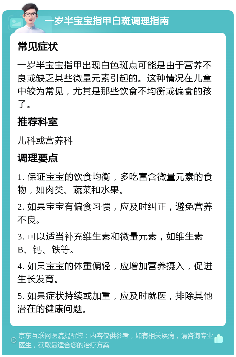 一岁半宝宝指甲白斑调理指南 常见症状 一岁半宝宝指甲出现白色斑点可能是由于营养不良或缺乏某些微量元素引起的。这种情况在儿童中较为常见，尤其是那些饮食不均衡或偏食的孩子。 推荐科室 儿科或营养科 调理要点 1. 保证宝宝的饮食均衡，多吃富含微量元素的食物，如肉类、蔬菜和水果。 2. 如果宝宝有偏食习惯，应及时纠正，避免营养不良。 3. 可以适当补充维生素和微量元素，如维生素B、钙、铁等。 4. 如果宝宝的体重偏轻，应增加营养摄入，促进生长发育。 5. 如果症状持续或加重，应及时就医，排除其他潜在的健康问题。