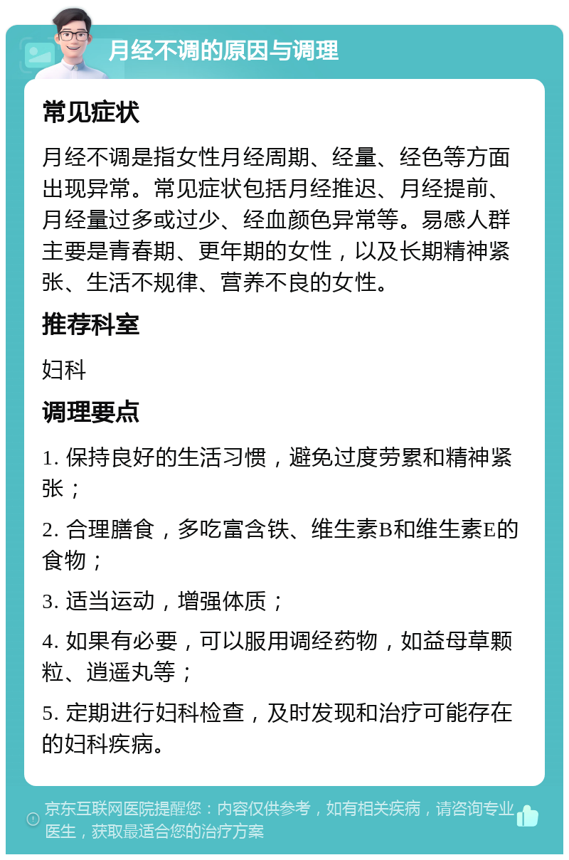 月经不调的原因与调理 常见症状 月经不调是指女性月经周期、经量、经色等方面出现异常。常见症状包括月经推迟、月经提前、月经量过多或过少、经血颜色异常等。易感人群主要是青春期、更年期的女性，以及长期精神紧张、生活不规律、营养不良的女性。 推荐科室 妇科 调理要点 1. 保持良好的生活习惯，避免过度劳累和精神紧张； 2. 合理膳食，多吃富含铁、维生素B和维生素E的食物； 3. 适当运动，增强体质； 4. 如果有必要，可以服用调经药物，如益母草颗粒、逍遥丸等； 5. 定期进行妇科检查，及时发现和治疗可能存在的妇科疾病。