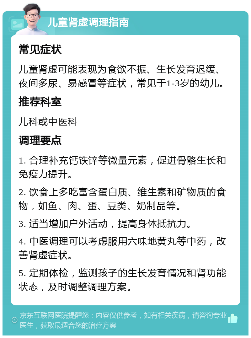 儿童肾虚调理指南 常见症状 儿童肾虚可能表现为食欲不振、生长发育迟缓、夜间多尿、易感冒等症状，常见于1-3岁的幼儿。 推荐科室 儿科或中医科 调理要点 1. 合理补充钙铁锌等微量元素，促进骨骼生长和免疫力提升。 2. 饮食上多吃富含蛋白质、维生素和矿物质的食物，如鱼、肉、蛋、豆类、奶制品等。 3. 适当增加户外活动，提高身体抵抗力。 4. 中医调理可以考虑服用六味地黄丸等中药，改善肾虚症状。 5. 定期体检，监测孩子的生长发育情况和肾功能状态，及时调整调理方案。