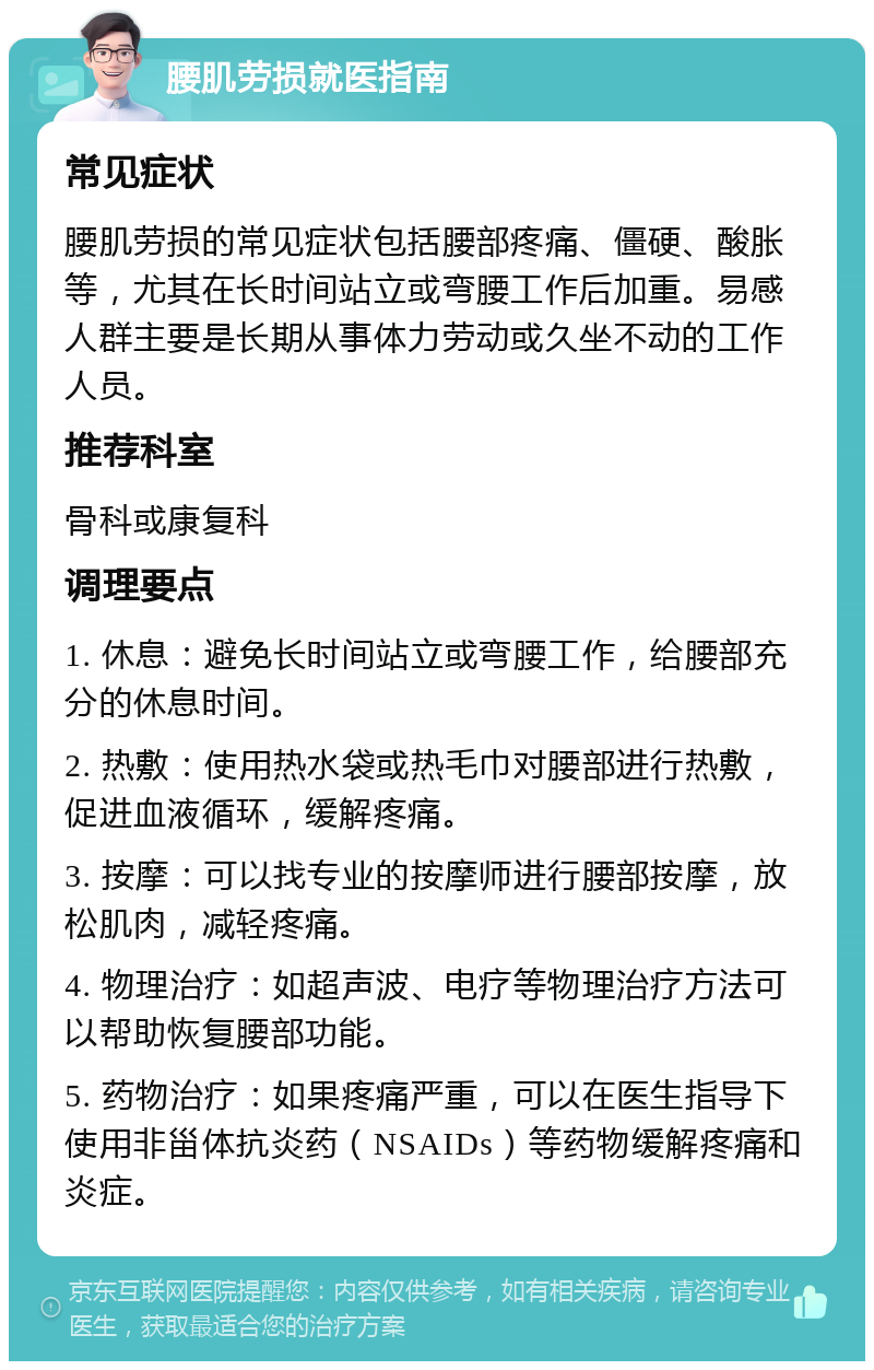 腰肌劳损就医指南 常见症状 腰肌劳损的常见症状包括腰部疼痛、僵硬、酸胀等，尤其在长时间站立或弯腰工作后加重。易感人群主要是长期从事体力劳动或久坐不动的工作人员。 推荐科室 骨科或康复科 调理要点 1. 休息：避免长时间站立或弯腰工作，给腰部充分的休息时间。 2. 热敷：使用热水袋或热毛巾对腰部进行热敷，促进血液循环，缓解疼痛。 3. 按摩：可以找专业的按摩师进行腰部按摩，放松肌肉，减轻疼痛。 4. 物理治疗：如超声波、电疗等物理治疗方法可以帮助恢复腰部功能。 5. 药物治疗：如果疼痛严重，可以在医生指导下使用非甾体抗炎药（NSAIDs）等药物缓解疼痛和炎症。