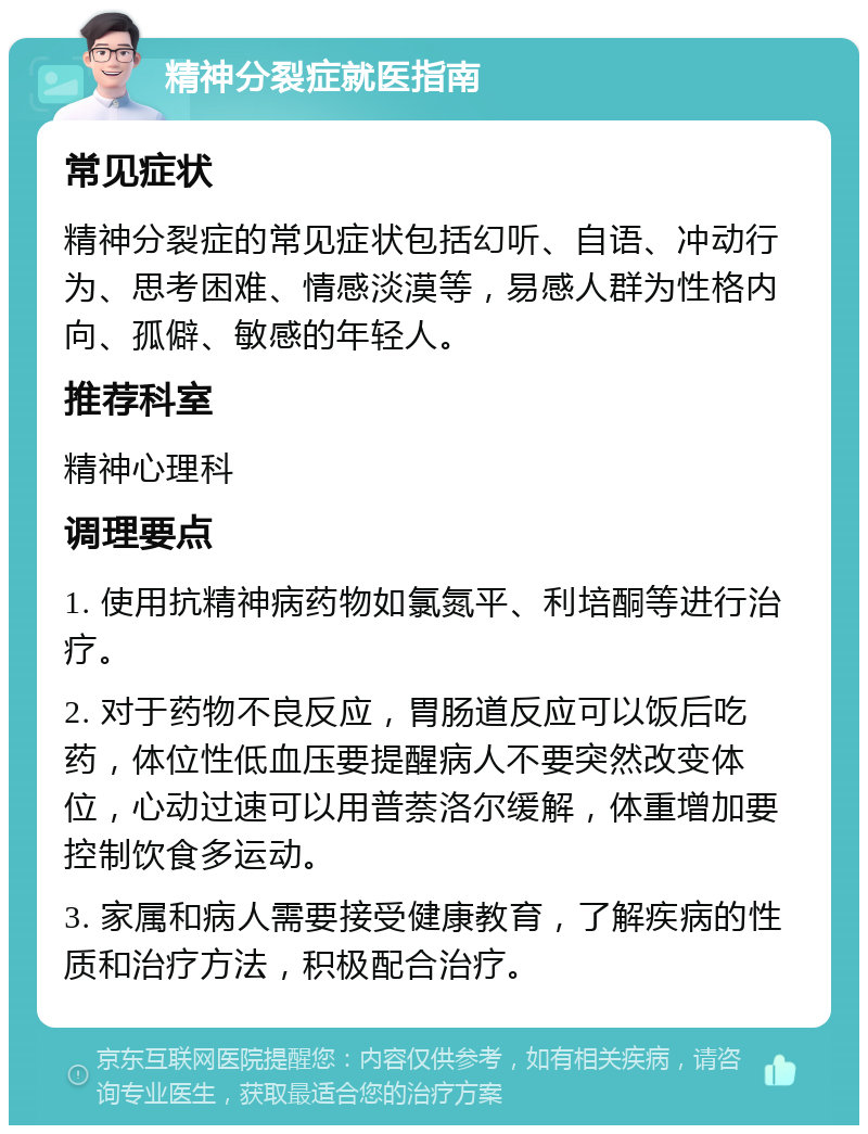 精神分裂症就医指南 常见症状 精神分裂症的常见症状包括幻听、自语、冲动行为、思考困难、情感淡漠等，易感人群为性格内向、孤僻、敏感的年轻人。 推荐科室 精神心理科 调理要点 1. 使用抗精神病药物如氯氮平、利培酮等进行治疗。 2. 对于药物不良反应，胃肠道反应可以饭后吃药，体位性低血压要提醒病人不要突然改变体位，心动过速可以用普萘洛尔缓解，体重增加要控制饮食多运动。 3. 家属和病人需要接受健康教育，了解疾病的性质和治疗方法，积极配合治疗。