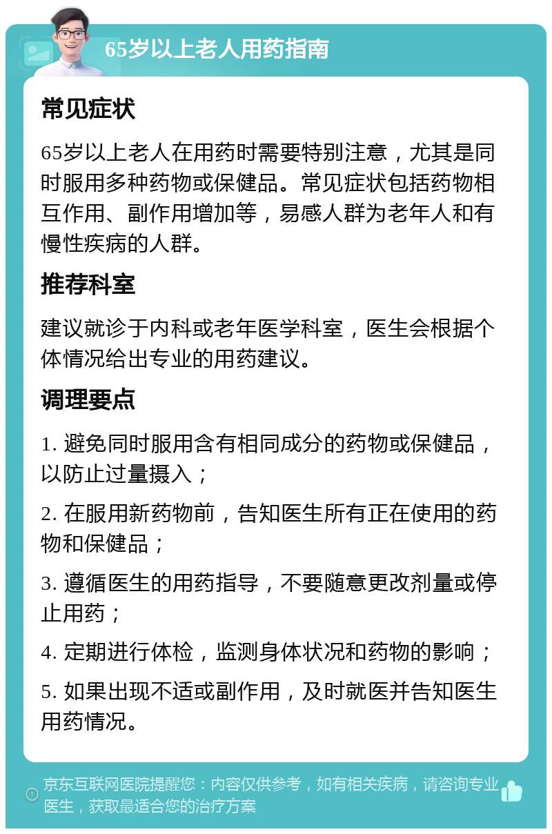 65岁以上老人用药指南 常见症状 65岁以上老人在用药时需要特别注意，尤其是同时服用多种药物或保健品。常见症状包括药物相互作用、副作用增加等，易感人群为老年人和有慢性疾病的人群。 推荐科室 建议就诊于内科或老年医学科室，医生会根据个体情况给出专业的用药建议。 调理要点 1. 避免同时服用含有相同成分的药物或保健品，以防止过量摄入； 2. 在服用新药物前，告知医生所有正在使用的药物和保健品； 3. 遵循医生的用药指导，不要随意更改剂量或停止用药； 4. 定期进行体检，监测身体状况和药物的影响； 5. 如果出现不适或副作用，及时就医并告知医生用药情况。