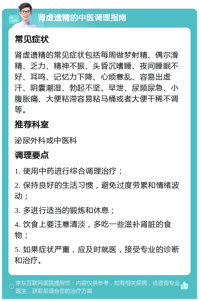 肾虚遗精的中医调理指南 常见症状 肾虚遗精的常见症状包括每周做梦射精、偶尔滑精、乏力、精神不振、头昏沉嗜睡、夜间睡眠不好、耳鸣、记忆力下降、心烦意乱、容易出虚汗、阴囊潮湿、勃起不坚、早泄、尿频尿急、小腹胀痛、大便粘滞容易粘马桶或者大便干稀不调等。 推荐科室 泌尿外科或中医科 调理要点 1. 使用中药进行综合调理治疗； 2. 保持良好的生活习惯，避免过度劳累和情绪波动； 3. 多进行适当的锻炼和休息； 4. 饮食上要注意清淡，多吃一些滋补肾脏的食物； 5. 如果症状严重，应及时就医，接受专业的诊断和治疗。