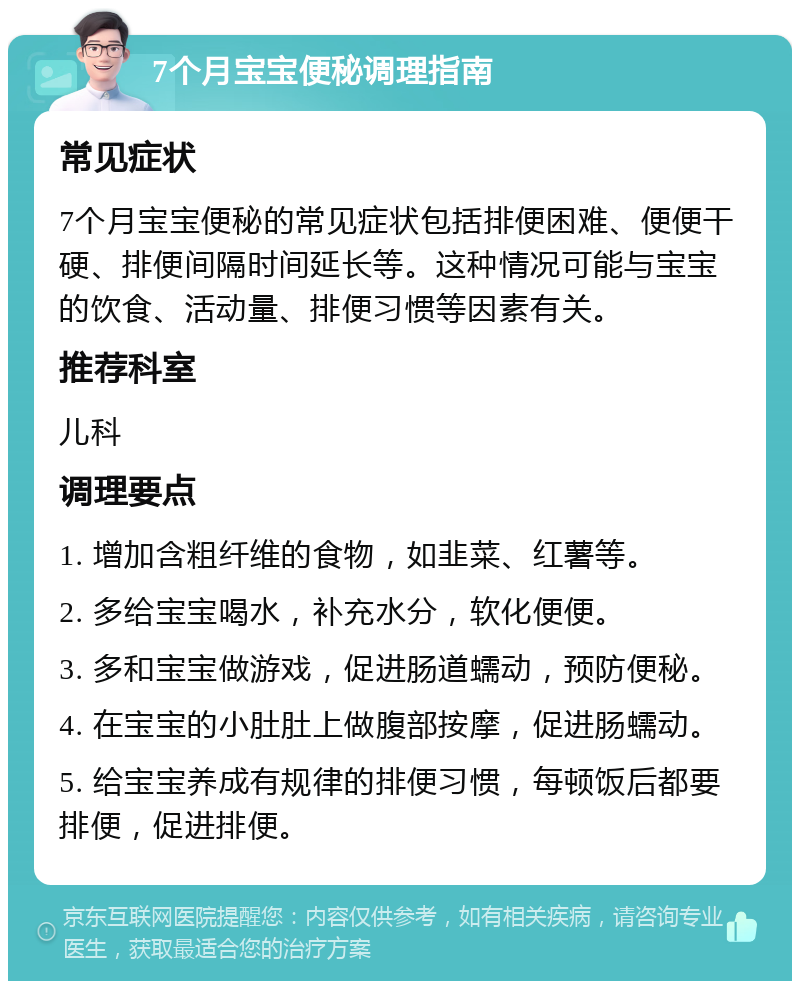 7个月宝宝便秘调理指南 常见症状 7个月宝宝便秘的常见症状包括排便困难、便便干硬、排便间隔时间延长等。这种情况可能与宝宝的饮食、活动量、排便习惯等因素有关。 推荐科室 儿科 调理要点 1. 增加含粗纤维的食物，如韭菜、红薯等。 2. 多给宝宝喝水，补充水分，软化便便。 3. 多和宝宝做游戏，促进肠道蠕动，预防便秘。 4. 在宝宝的小肚肚上做腹部按摩，促进肠蠕动。 5. 给宝宝养成有规律的排便习惯，每顿饭后都要排便，促进排便。