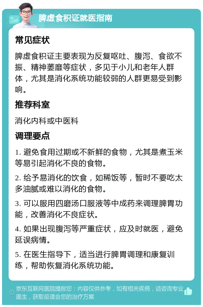 脾虚食积证就医指南 常见症状 脾虚食积证主要表现为反复呕吐、腹泻、食欲不振、精神萎靡等症状，多见于小儿和老年人群体，尤其是消化系统功能较弱的人群更易受到影响。 推荐科室 消化内科或中医科 调理要点 1. 避免食用过期或不新鲜的食物，尤其是煮玉米等易引起消化不良的食物。 2. 给予易消化的饮食，如稀饭等，暂时不要吃太多油腻或难以消化的食物。 3. 可以服用四磨汤口服液等中成药来调理脾胃功能，改善消化不良症状。 4. 如果出现腹泻等严重症状，应及时就医，避免延误病情。 5. 在医生指导下，适当进行脾胃调理和康复训练，帮助恢复消化系统功能。