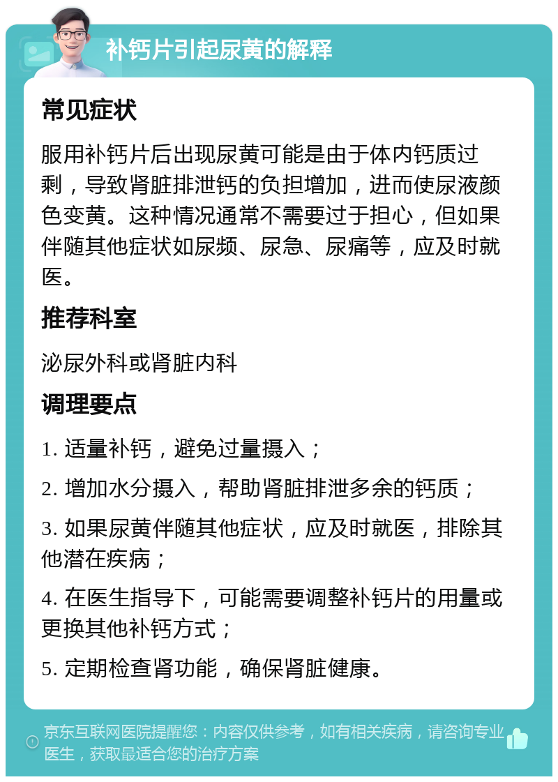 补钙片引起尿黄的解释 常见症状 服用补钙片后出现尿黄可能是由于体内钙质过剩，导致肾脏排泄钙的负担增加，进而使尿液颜色变黄。这种情况通常不需要过于担心，但如果伴随其他症状如尿频、尿急、尿痛等，应及时就医。 推荐科室 泌尿外科或肾脏内科 调理要点 1. 适量补钙，避免过量摄入； 2. 增加水分摄入，帮助肾脏排泄多余的钙质； 3. 如果尿黄伴随其他症状，应及时就医，排除其他潜在疾病； 4. 在医生指导下，可能需要调整补钙片的用量或更换其他补钙方式； 5. 定期检查肾功能，确保肾脏健康。