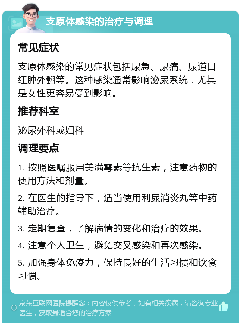 支原体感染的治疗与调理 常见症状 支原体感染的常见症状包括尿急、尿痛、尿道口红肿外翻等。这种感染通常影响泌尿系统，尤其是女性更容易受到影响。 推荐科室 泌尿外科或妇科 调理要点 1. 按照医嘱服用美满霉素等抗生素，注意药物的使用方法和剂量。 2. 在医生的指导下，适当使用利尿消炎丸等中药辅助治疗。 3. 定期复查，了解病情的变化和治疗的效果。 4. 注意个人卫生，避免交叉感染和再次感染。 5. 加强身体免疫力，保持良好的生活习惯和饮食习惯。