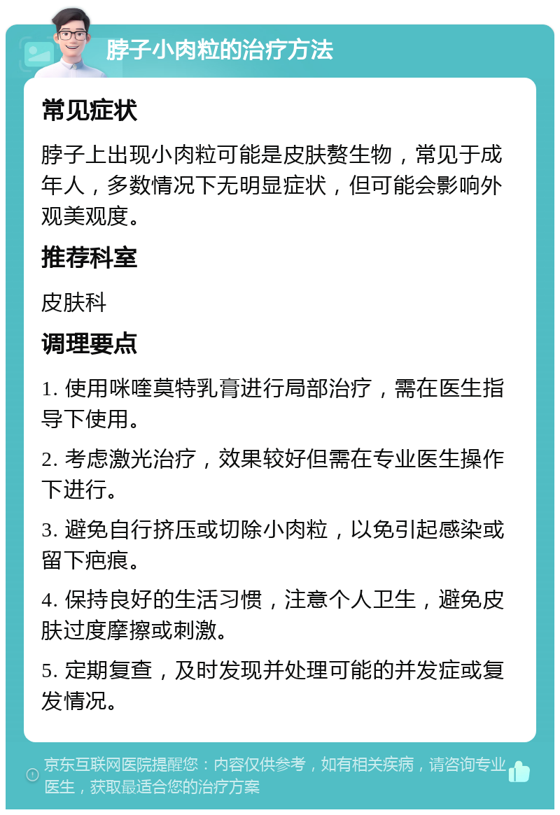 脖子小肉粒的治疗方法 常见症状 脖子上出现小肉粒可能是皮肤赘生物，常见于成年人，多数情况下无明显症状，但可能会影响外观美观度。 推荐科室 皮肤科 调理要点 1. 使用咪喹莫特乳膏进行局部治疗，需在医生指导下使用。 2. 考虑激光治疗，效果较好但需在专业医生操作下进行。 3. 避免自行挤压或切除小肉粒，以免引起感染或留下疤痕。 4. 保持良好的生活习惯，注意个人卫生，避免皮肤过度摩擦或刺激。 5. 定期复查，及时发现并处理可能的并发症或复发情况。