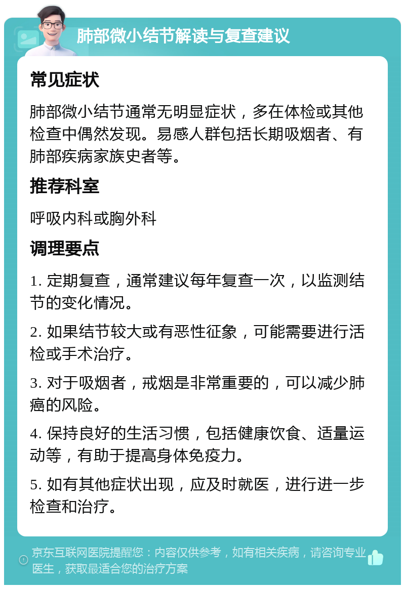 肺部微小结节解读与复查建议 常见症状 肺部微小结节通常无明显症状，多在体检或其他检查中偶然发现。易感人群包括长期吸烟者、有肺部疾病家族史者等。 推荐科室 呼吸内科或胸外科 调理要点 1. 定期复查，通常建议每年复查一次，以监测结节的变化情况。 2. 如果结节较大或有恶性征象，可能需要进行活检或手术治疗。 3. 对于吸烟者，戒烟是非常重要的，可以减少肺癌的风险。 4. 保持良好的生活习惯，包括健康饮食、适量运动等，有助于提高身体免疫力。 5. 如有其他症状出现，应及时就医，进行进一步检查和治疗。