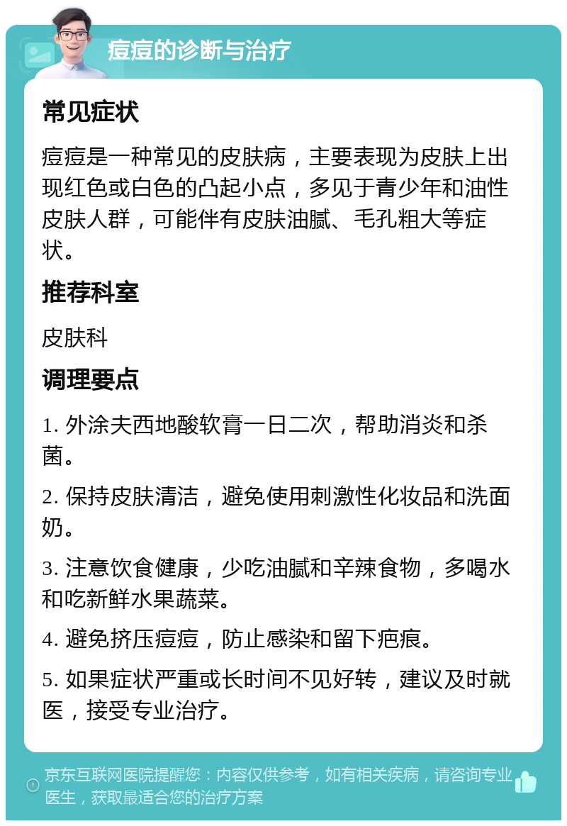 痘痘的诊断与治疗 常见症状 痘痘是一种常见的皮肤病，主要表现为皮肤上出现红色或白色的凸起小点，多见于青少年和油性皮肤人群，可能伴有皮肤油腻、毛孔粗大等症状。 推荐科室 皮肤科 调理要点 1. 外涂夫西地酸软膏一日二次，帮助消炎和杀菌。 2. 保持皮肤清洁，避免使用刺激性化妆品和洗面奶。 3. 注意饮食健康，少吃油腻和辛辣食物，多喝水和吃新鲜水果蔬菜。 4. 避免挤压痘痘，防止感染和留下疤痕。 5. 如果症状严重或长时间不见好转，建议及时就医，接受专业治疗。