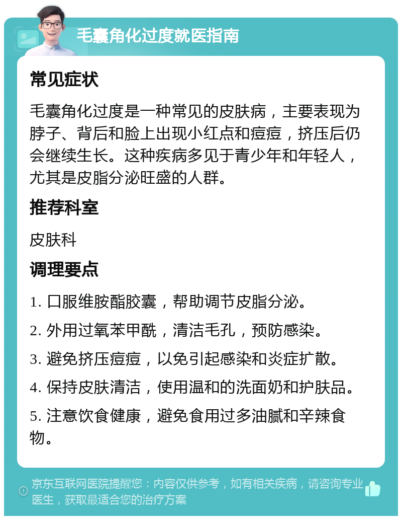 毛囊角化过度就医指南 常见症状 毛囊角化过度是一种常见的皮肤病，主要表现为脖子、背后和脸上出现小红点和痘痘，挤压后仍会继续生长。这种疾病多见于青少年和年轻人，尤其是皮脂分泌旺盛的人群。 推荐科室 皮肤科 调理要点 1. 口服维胺酯胶囊，帮助调节皮脂分泌。 2. 外用过氧苯甲酰，清洁毛孔，预防感染。 3. 避免挤压痘痘，以免引起感染和炎症扩散。 4. 保持皮肤清洁，使用温和的洗面奶和护肤品。 5. 注意饮食健康，避免食用过多油腻和辛辣食物。