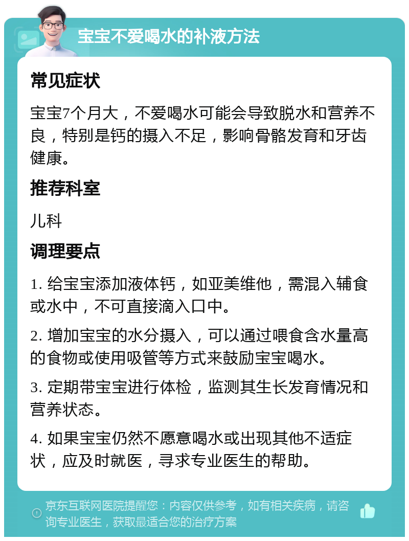 宝宝不爱喝水的补液方法 常见症状 宝宝7个月大，不爱喝水可能会导致脱水和营养不良，特别是钙的摄入不足，影响骨骼发育和牙齿健康。 推荐科室 儿科 调理要点 1. 给宝宝添加液体钙，如亚美维他，需混入辅食或水中，不可直接滴入口中。 2. 增加宝宝的水分摄入，可以通过喂食含水量高的食物或使用吸管等方式来鼓励宝宝喝水。 3. 定期带宝宝进行体检，监测其生长发育情况和营养状态。 4. 如果宝宝仍然不愿意喝水或出现其他不适症状，应及时就医，寻求专业医生的帮助。