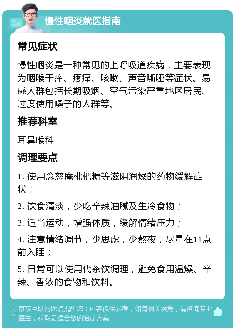 慢性咽炎就医指南 常见症状 慢性咽炎是一种常见的上呼吸道疾病，主要表现为咽喉干痒、疼痛、咳嗽、声音嘶哑等症状。易感人群包括长期吸烟、空气污染严重地区居民、过度使用嗓子的人群等。 推荐科室 耳鼻喉科 调理要点 1. 使用念慈庵枇杷糖等滋阴润燥的药物缓解症状； 2. 饮食清淡，少吃辛辣油腻及生冷食物； 3. 适当运动，增强体质，缓解情绪压力； 4. 注意情绪调节，少思虑，少熬夜，尽量在11点前入睡； 5. 日常可以使用代茶饮调理，避免食用温燥、辛辣、香浓的食物和饮料。