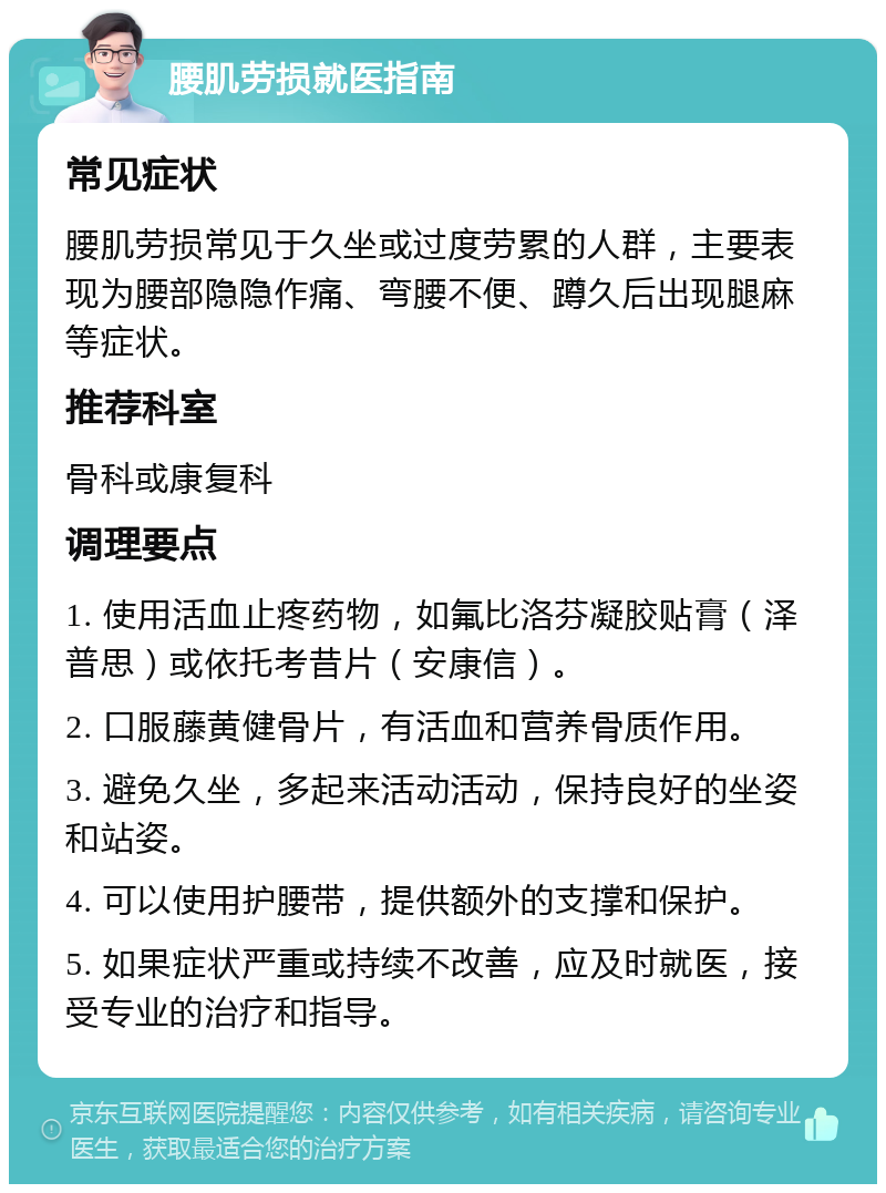 腰肌劳损就医指南 常见症状 腰肌劳损常见于久坐或过度劳累的人群，主要表现为腰部隐隐作痛、弯腰不便、蹲久后出现腿麻等症状。 推荐科室 骨科或康复科 调理要点 1. 使用活血止疼药物，如氟比洛芬凝胶贴膏（泽普思）或依托考昔片（安康信）。 2. 口服藤黄健骨片，有活血和营养骨质作用。 3. 避免久坐，多起来活动活动，保持良好的坐姿和站姿。 4. 可以使用护腰带，提供额外的支撑和保护。 5. 如果症状严重或持续不改善，应及时就医，接受专业的治疗和指导。