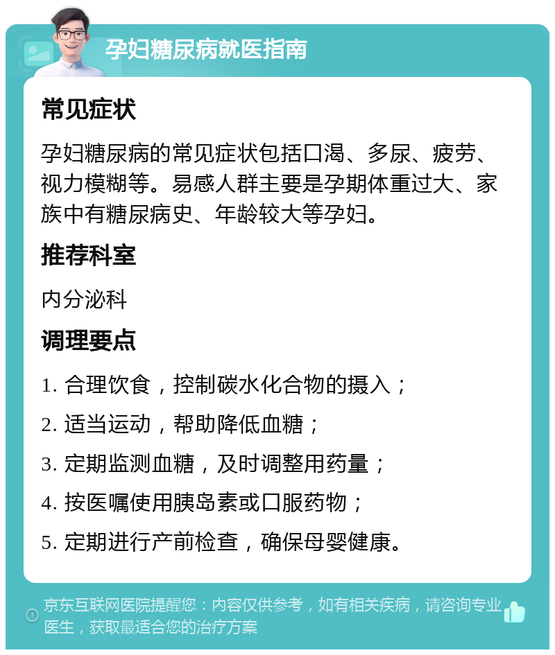 孕妇糖尿病就医指南 常见症状 孕妇糖尿病的常见症状包括口渴、多尿、疲劳、视力模糊等。易感人群主要是孕期体重过大、家族中有糖尿病史、年龄较大等孕妇。 推荐科室 内分泌科 调理要点 1. 合理饮食，控制碳水化合物的摄入； 2. 适当运动，帮助降低血糖； 3. 定期监测血糖，及时调整用药量； 4. 按医嘱使用胰岛素或口服药物； 5. 定期进行产前检查，确保母婴健康。